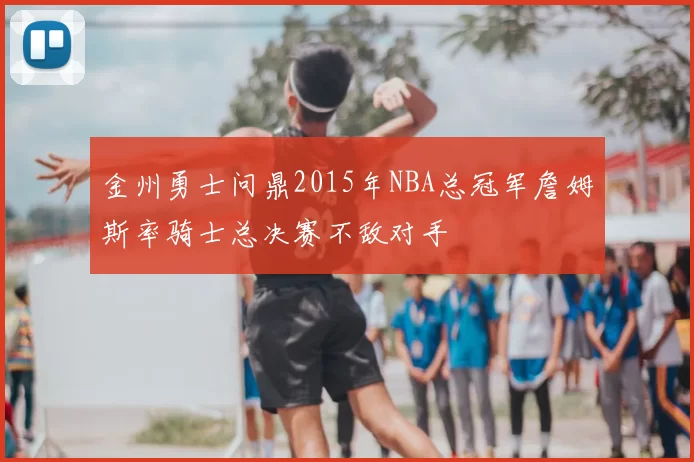 金州勇士问鼎2015年NBA总冠军詹姆斯率骑士总决赛不敌对手