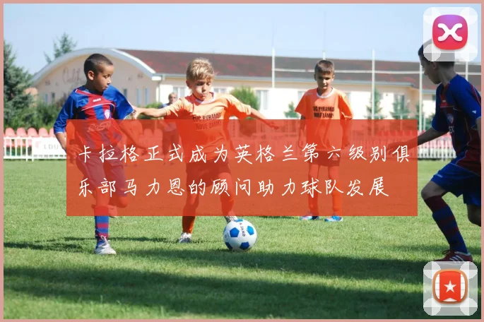 卡拉格正式成为英格兰第六级别俱乐部马力恩的顾问助力球队发展