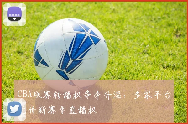 CBA联赛转播权争夺升温，多家平台竞价新赛季直播权