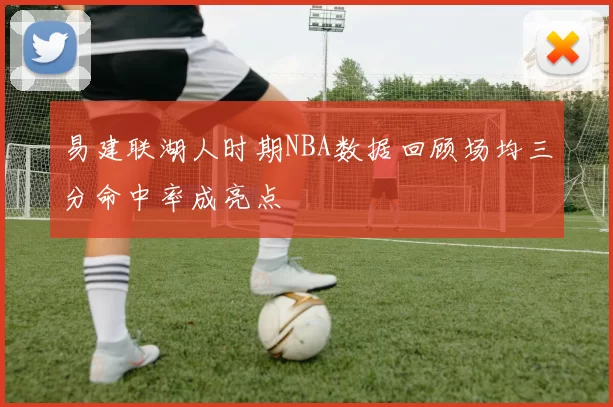 易建联湖人时期NBA数据回顾场均三分命中率成亮点