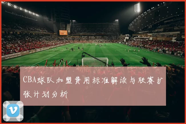 CBA球队加盟费用标准解读与联赛扩张计划分析