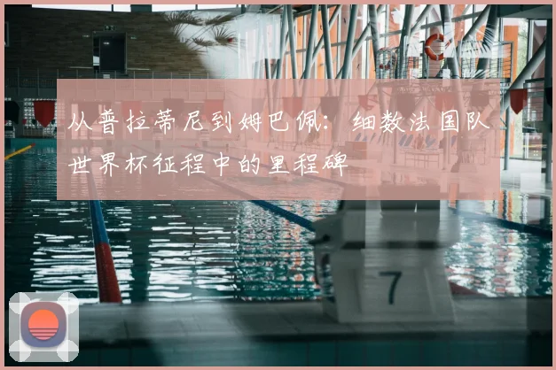从普拉蒂尼到姆巴佩：细数法国队世界杯征程中的里程碑