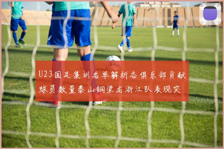 U23国足集训名单解析各俱乐部贡献球员数量泰山铜梁龙浙江队表现突出