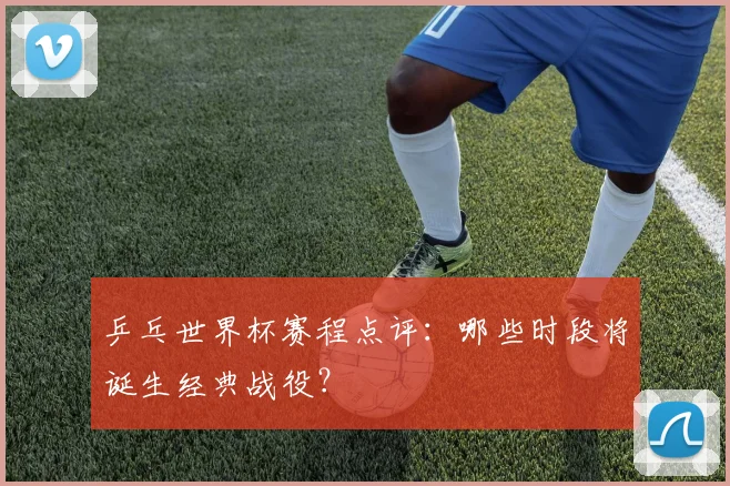 乒乓世界杯赛程点评：哪些时段将诞生经典战役？