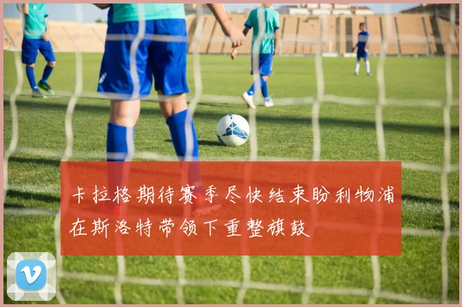 卡拉格期待赛季尽快结束盼利物浦在斯洛特带领下重整旗鼓