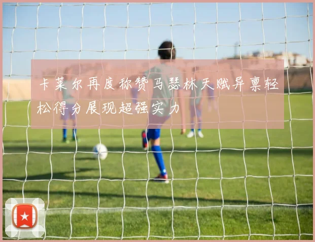 卡莱尔再度称赞马瑟林天赋异禀轻松得分展现超强实力