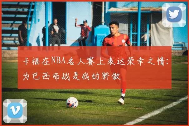 卡福在NBA名人赛上表达荣幸之情：为巴西而战是我的骄傲