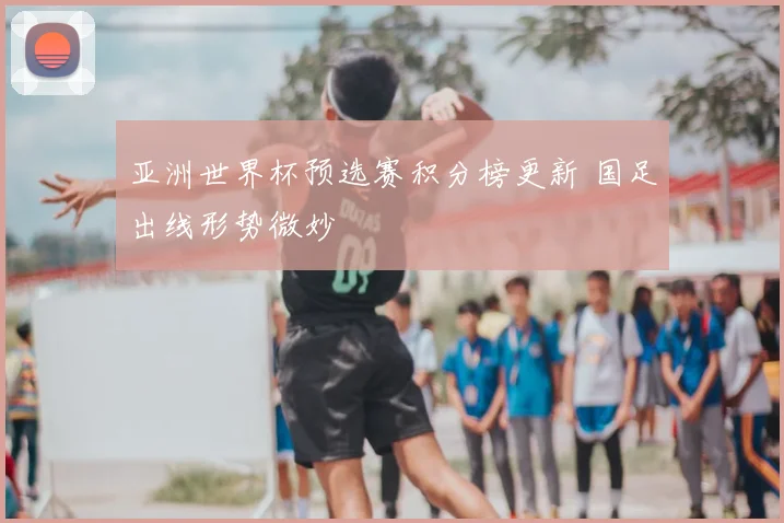 亚洲世界杯预选赛积分榜更新 国足出线形势微妙