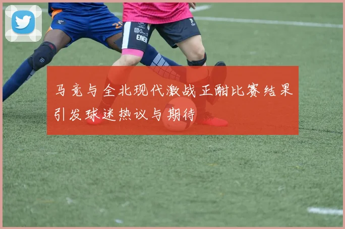 马竞与全北现代激战正酣比赛结果引发球迷热议与期待