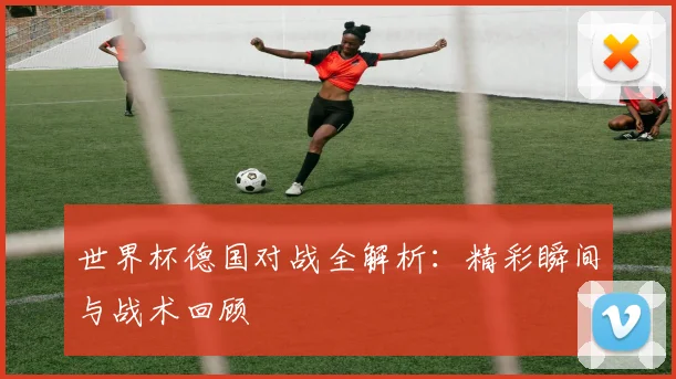 世界杯德国对战全解析：精彩瞬间与战术回顾
