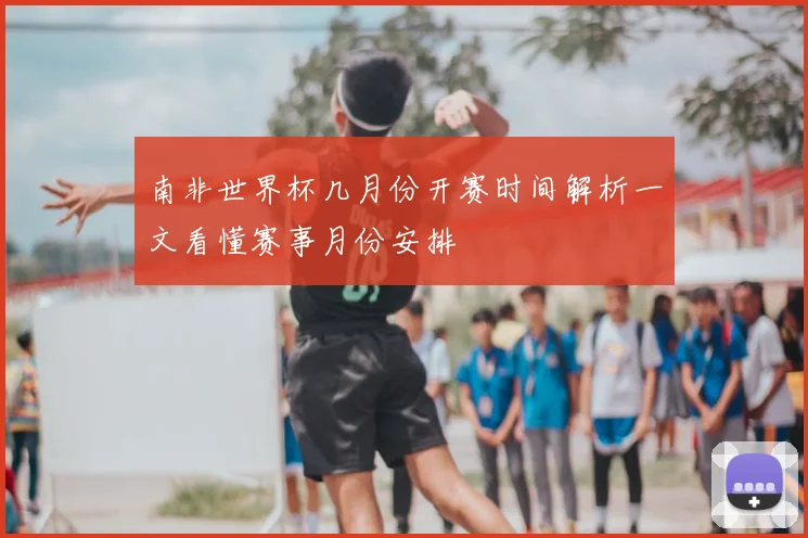 南非世界杯几月份开赛时间解析一文看懂赛事月份安排