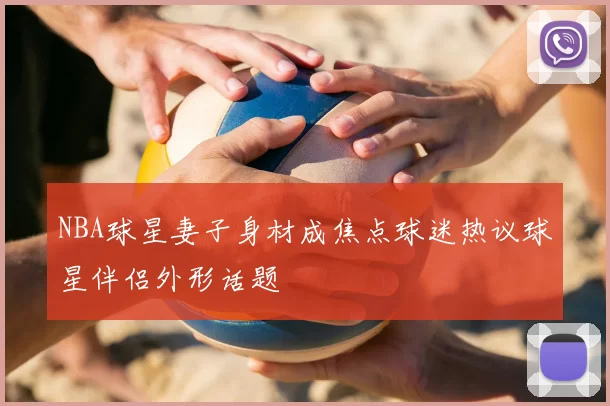NBA球星妻子身材成焦点球迷热议球星伴侣外形话题