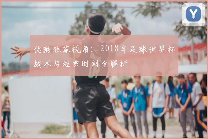 优酷独家视角：2018年足球世界杯战术与经典时刻全解析
