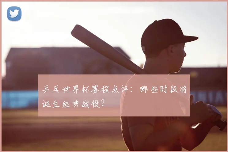 乒乓世界杯赛程点评：哪些时段将诞生经典战役？