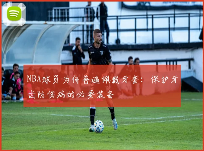 NBA球员为何普遍佩戴牙套：保护牙齿防伤病的必要装备