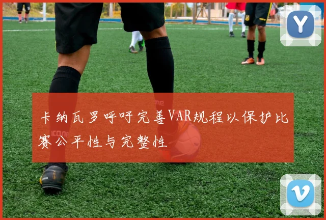 卡纳瓦罗呼吁完善VAR规程以保护比赛公平性与完整性