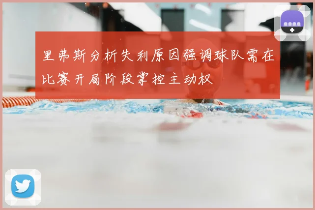 里弗斯分析失利原因强调球队需在比赛开局阶段掌控主动权