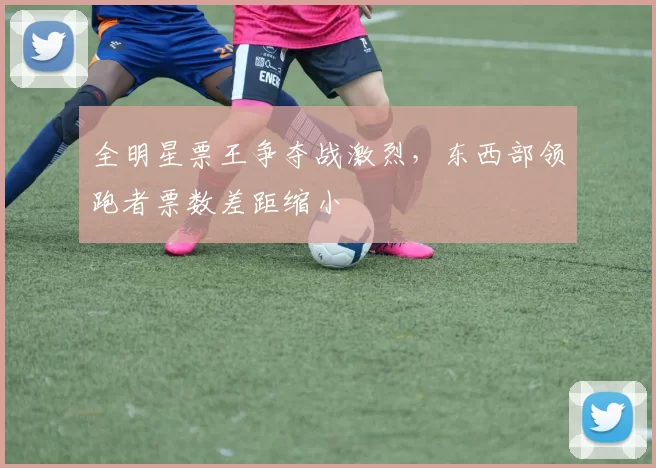 全明星票王争夺战激烈，东西部领跑者票数差距缩小