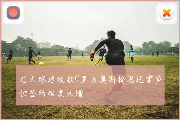 尤文球迷致敬C罗为奥斯梅恩送掌声但签约难度大增