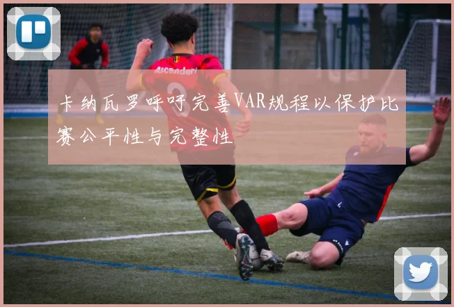 卡纳瓦罗呼吁完善VAR规程以保护比赛公平性与完整性
