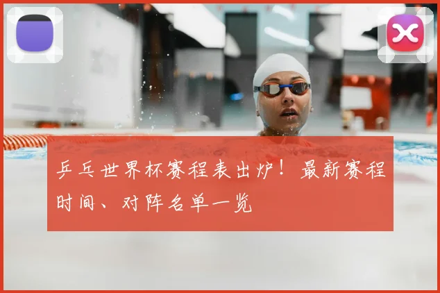 乒乓世界杯赛程表出炉！最新赛程时间、对阵名单一览