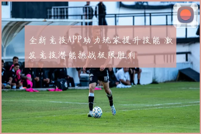 全新竞技APP助力玩家提升技能 激发竞技潜能挑战极限胜利