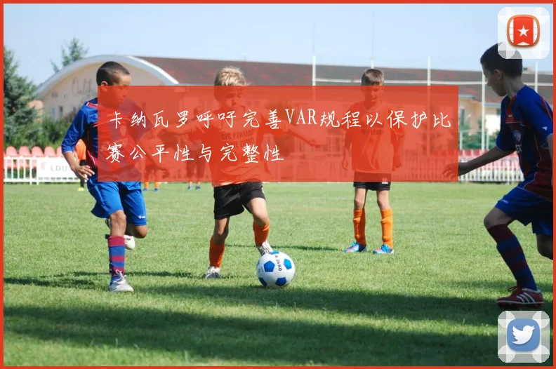 卡纳瓦罗呼吁完善VAR规程以保护比赛公平性与完整性
