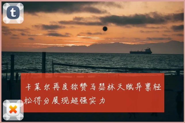 卡莱尔再度称赞马瑟林天赋异禀轻松得分展现超强实力