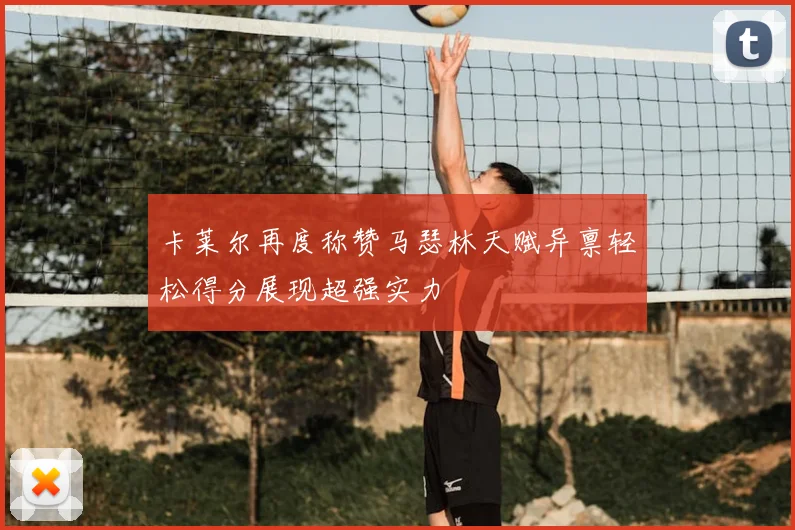 卡莱尔再度称赞马瑟林天赋异禀轻松得分展现超强实力