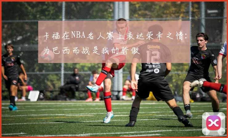 卡福在NBA名人赛上表达荣幸之情：为巴西而战是我的骄傲