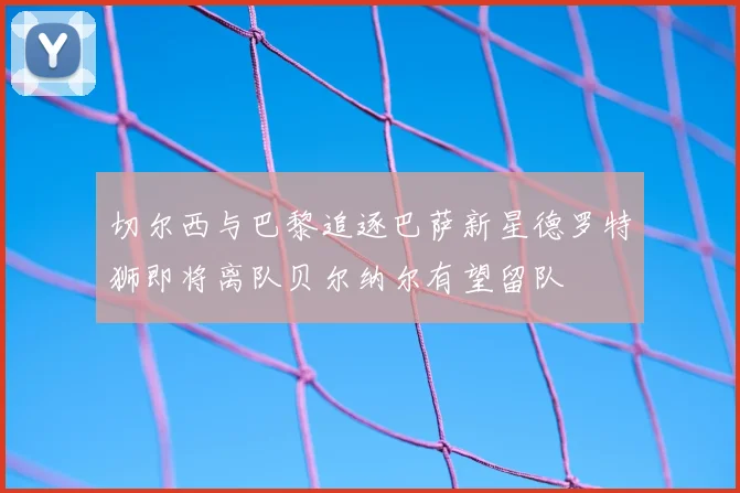 切尔西与巴黎追逐巴萨新星德罗特狮即将离队贝尔纳尔有望留队