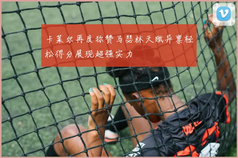 卡莱尔再度称赞马瑟林天赋异禀轻松得分展现超强实力