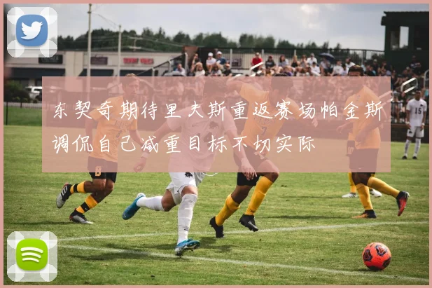 东契奇期待里夫斯重返赛场帕金斯调侃自己减重目标不切实际