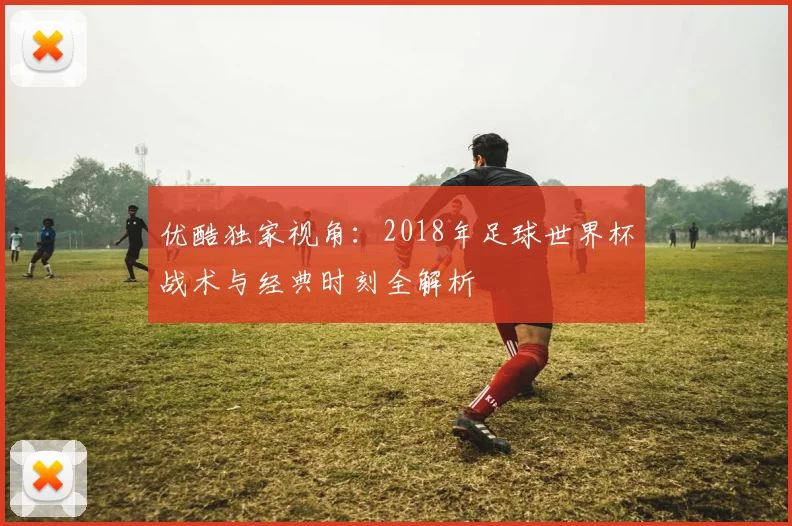 优酷独家视角：2018年足球世界杯战术与经典时刻全解析
