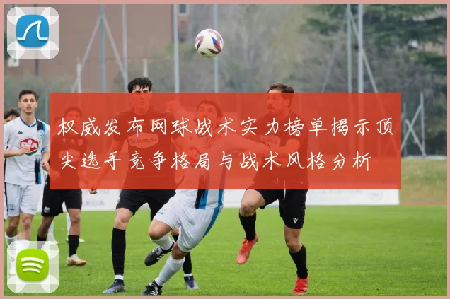 权威发布网球战术实力榜单揭示顶尖选手竞争格局与战术风格分析