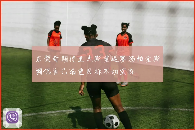 东契奇期待里夫斯重返赛场帕金斯调侃自己减重目标不切实际