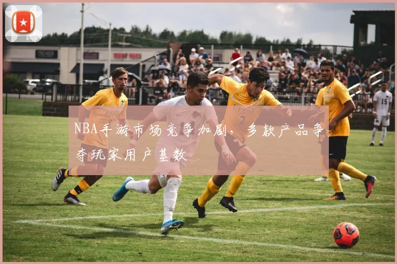 NBA手游市场竞争加剧，多款产品争夺玩家用户基数
