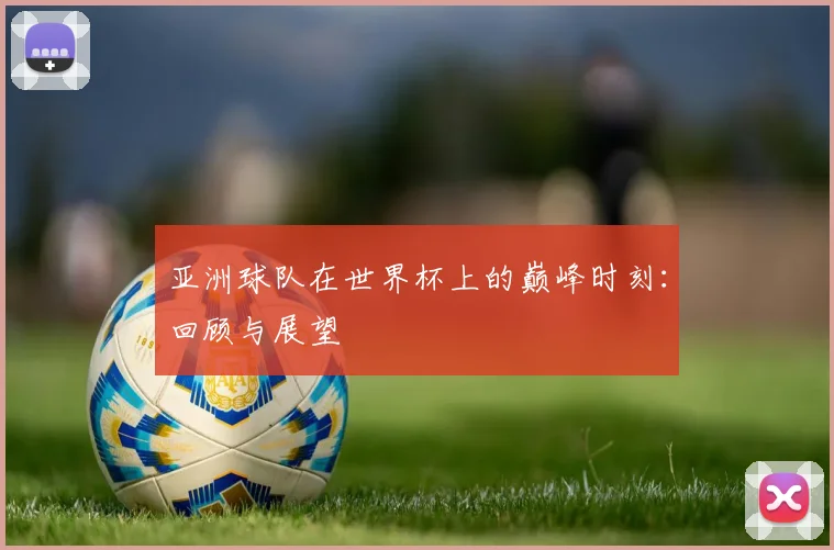 亚洲球队在世界杯上的巅峰时刻：回顾与展望