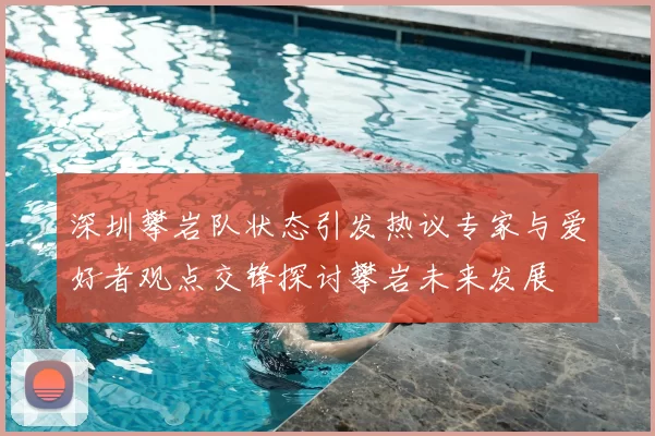 深圳攀岩队状态引发热议专家与爱好者观点交锋探讨攀岩未来发展