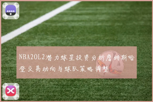 NBA2OL2潜力球星投资分析詹姆斯哈登交易动向与球队策略调整