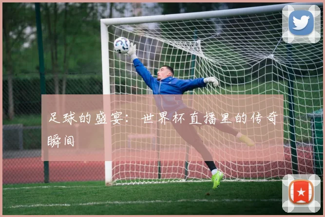 足球的盛宴：世界杯直播里的传奇瞬间