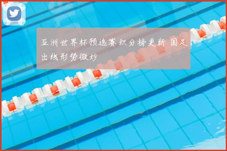 亚洲世界杯预选赛积分榜更新 国足出线形势微妙