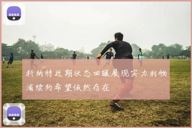 科纳特近期状态回暖展现实力利物浦续约希望依然存在