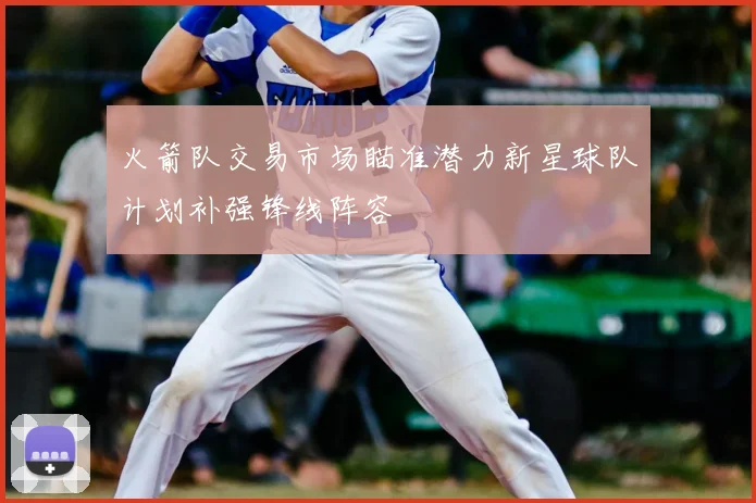 火箭队交易市场瞄准潜力新星球队计划补强锋线阵容