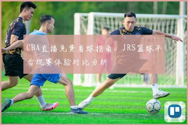 CBA直播免费看球指南,JRS篮球平台观赛体验对比分析