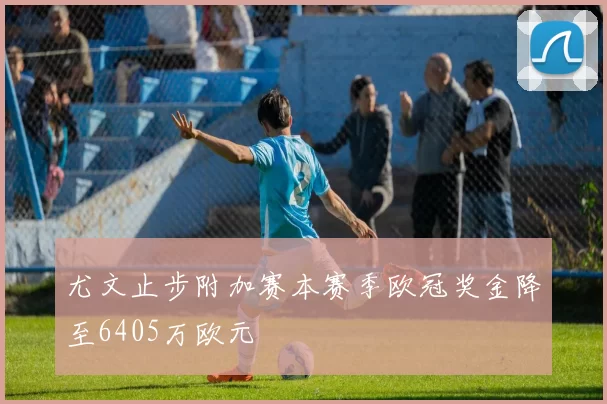 尤文止步附加赛本赛季欧冠奖金降至6405万欧元