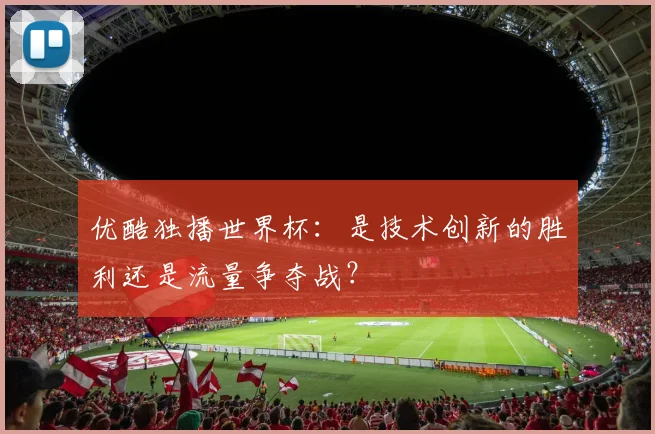 优酷独播世界杯：是技术创新的胜利还是流量争夺战？