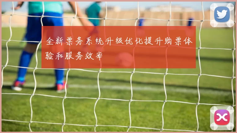 全新票务系统升级优化提升购票体验和服务效率