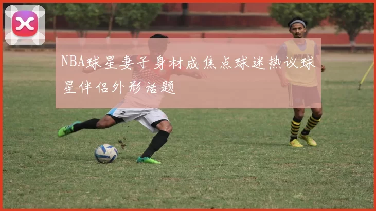 NBA球星妻子身材成焦点球迷热议球星伴侣外形话题