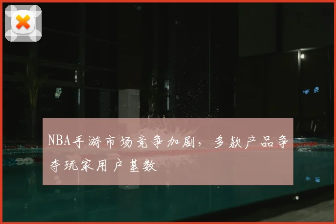 NBA手游市场竞争加剧，多款产品争夺玩家用户基数